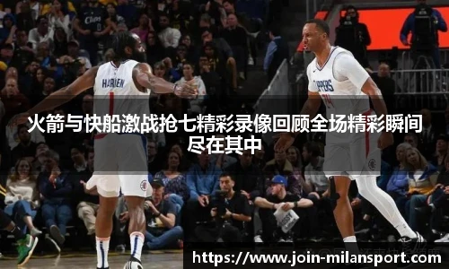火箭与快船激战抢七精彩录像回顾全场精彩瞬间尽在其中